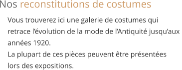 Vous trouverez ici une galerie de costumes qui  retrace l’évolution de la mode de l’Antiquité jusqu’aux  années 1920.  La plupart de ces pièces peuvent être présentées  lors des expositions. Nos reconstitutions de costumes