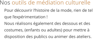 Pour découvrir l’histoire de la mode, rien de tel  que l’expérimentation ! Nous réalisons également des dessous et des  costumes, (enfants ou adultes) pour mettre à  disposition des publics ou animer des ateliers. Nos outils de médiation culturelle