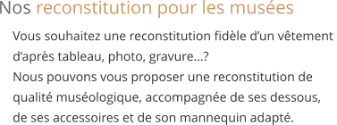 Vous souhaitez une reconstitution fidèle d’un vêtement  d’après tableau, photo, gravure…? Nous pouvons vous proposer une reconstitution de qualité muséologique, accompagnée de ses dessous,  de ses accessoires et de son mannequin adapté.   Nos reconstitution pour les musées