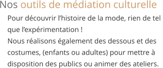 Pour découvrir l’histoire de la mode, rien de tel  que l’expérimentation ! Nous réalisons également des dessous et des  costumes, (enfants ou adultes) pour mettre à  disposition des publics ou animer des ateliers. Nos outils de médiation culturelle