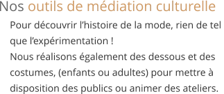 Pour découvrir l’histoire de la mode, rien de tel  que l’expérimentation ! Nous réalisons également des dessous et des  costumes, (enfants ou adultes) pour mettre à  disposition des publics ou animer des ateliers. Nos outils de médiation culturelle