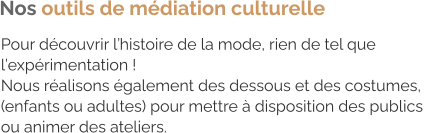 Pour découvrir l’histoire de la mode, rien de tel que  l’expérimentation ! Nous réalisons également des dessous et des costumes,  (enfants ou adultes) pour mettre à disposition des publics  ou animer des ateliers. Nos outils de médiation culturelle