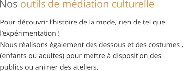 Pour découvrir l’histoire de la mode, rien de tel que  l’expérimentation ! Nous réalisons également des dessous et des costumes ,  (enfants ou adultes) pour mettre à disposition des  publics ou animer des ateliers. Nos outils de médiation culturelle